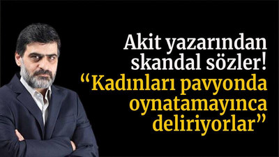 Akit yazarından skandal sözler! “Kadınları pavyonda oynatamayınca deliriyorlar”